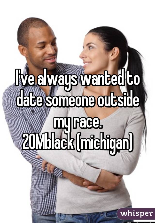 I've always wanted to date someone outside my race.
20Mblack (michigan)