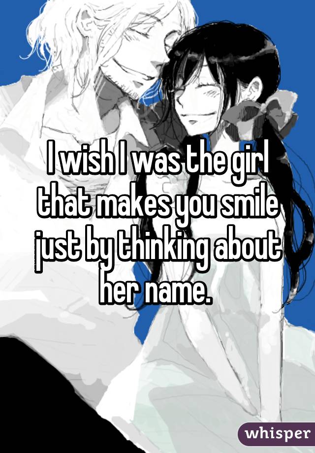 I wish I was the girl that makes you smile just by thinking about her name. 