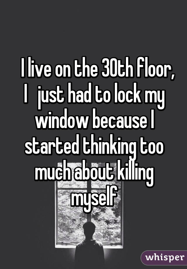   I live on the 30th floor, I   just had to lock my window because I started thinking too much about killing myself