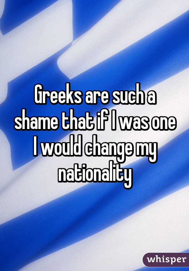 Greeks are such a shame that if I was one I would change my nationality