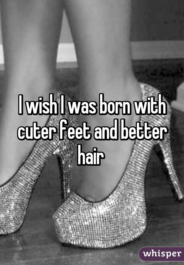 I wish I was born with cuter feet and better hair 