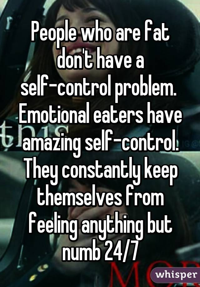 People who are fat don't have a self-control problem. 
Emotional eaters have amazing self-control. They constantly keep themselves from feeling anything but numb 24/7