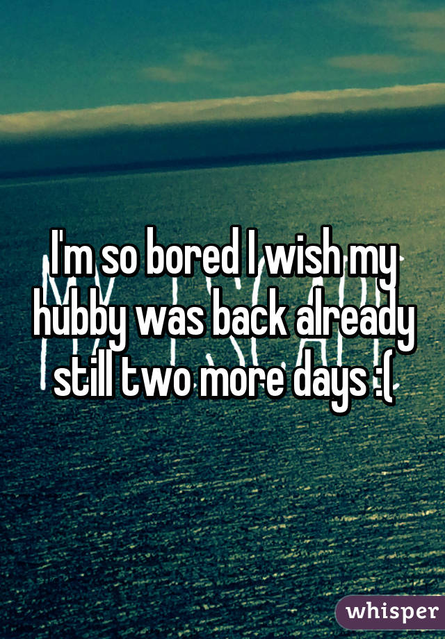 I'm so bored I wish my hubby was back already still two more days :(