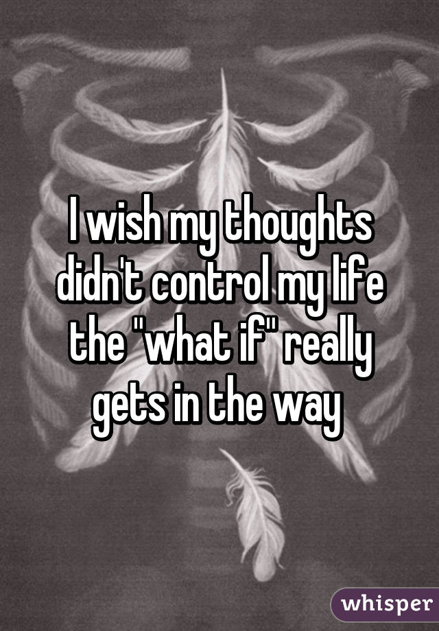 I wish my thoughts didn't control my life the "what if" really gets in the way 