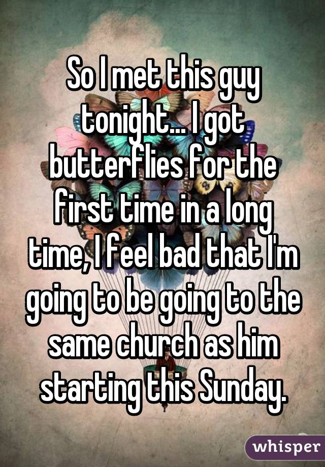 So I met this guy tonight... I got butterflies for the first time in a long time, I feel bad that I'm going to be going to the same church as him starting this Sunday.