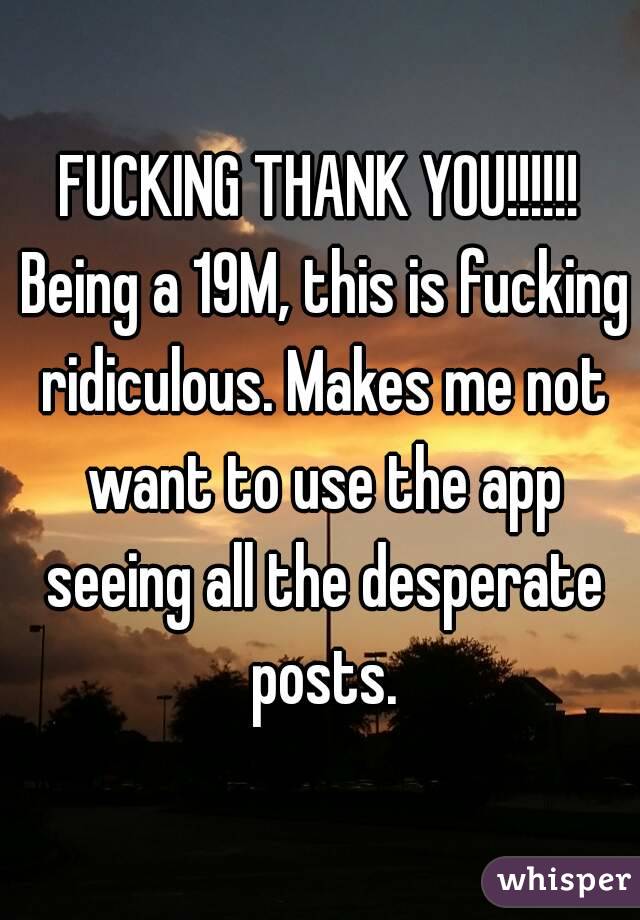 FUCKING THANK YOU!!!!!! Being a 19M, this is fucking ridiculous. Makes me not want to use the app seeing all the desperate posts.