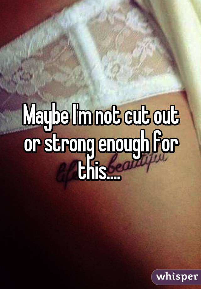 Maybe I'm not cut out or strong enough for this.... 