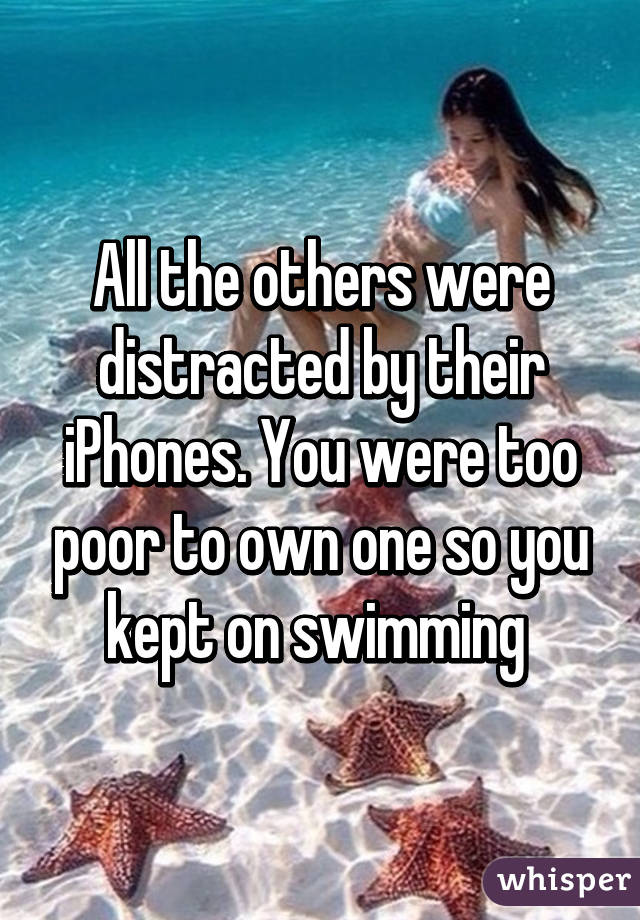 All the others were distracted by their iPhones. You were too poor to own one so you kept on swimming 