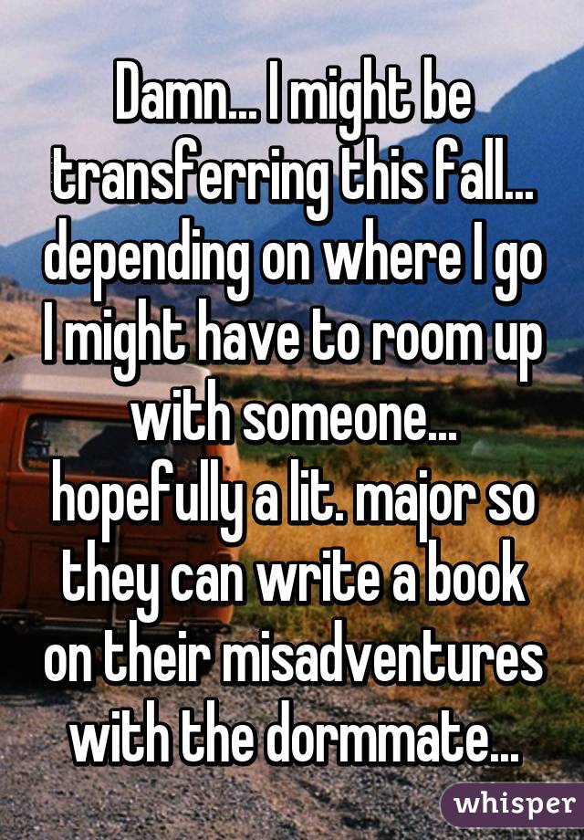 Damn... I might be transferring this fall... depending on where I go I might have to room up with someone... hopefully a lit. major so they can write a book on their misadventures with the dormmate...