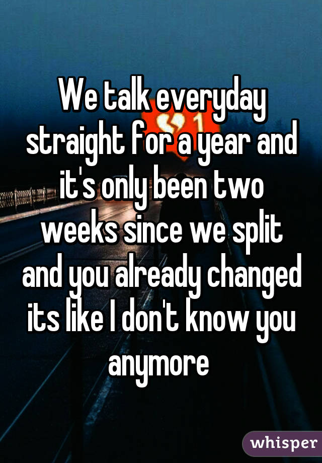 We talk everyday straight for a year and it's only been two weeks since we split and you already changed its like I don't know you anymore 