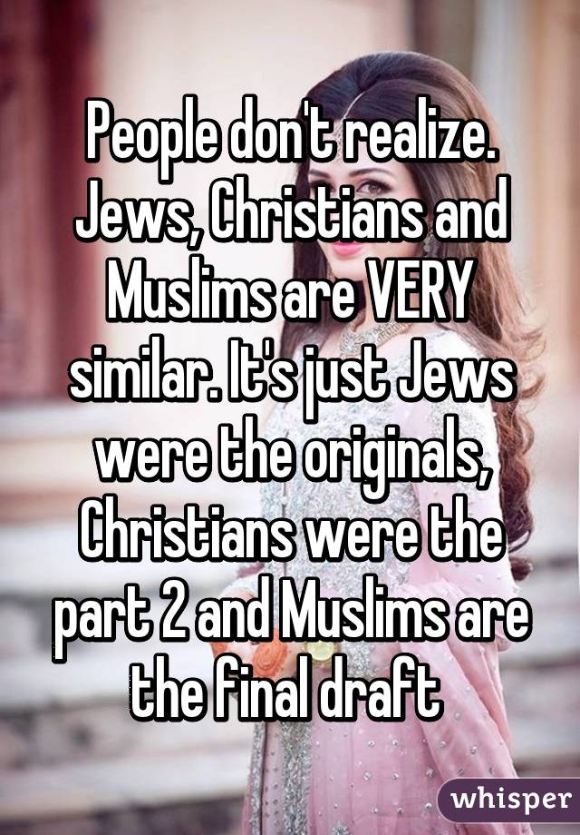 People don't realize. Jews, Christians and Muslims are VERY similar. It's just Jews were the originals, Christians were the part 2 and Muslims are the final draft 