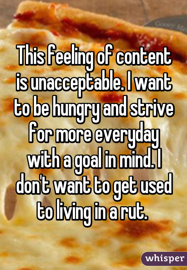 This feeling of content is unacceptable. I want to be hungry and strive for more everyday with a goal in mind. I don't want to get used to living in a rut. 