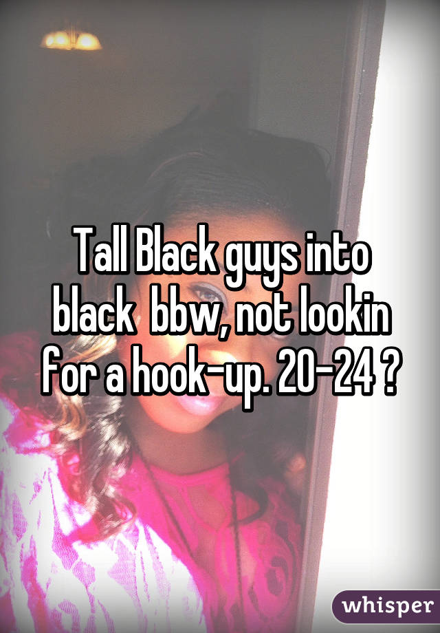 Tall Black guys into black  bbw, not lookin for a hook-up. 20-24 😁