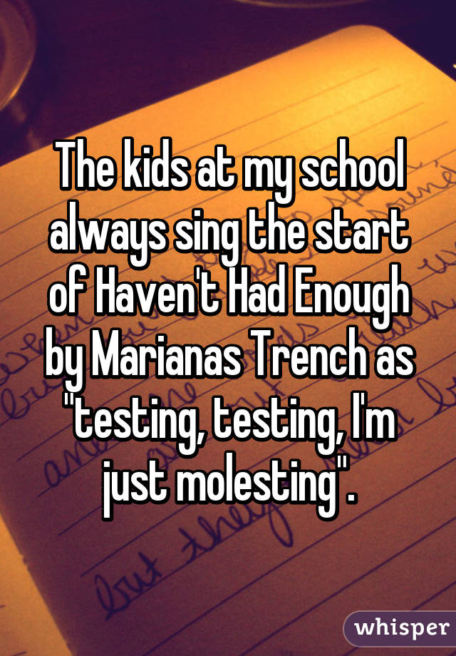 The kids at my school always sing the start of Haven't Had Enough by Marianas Trench as "testing, testing, I'm just molesting".