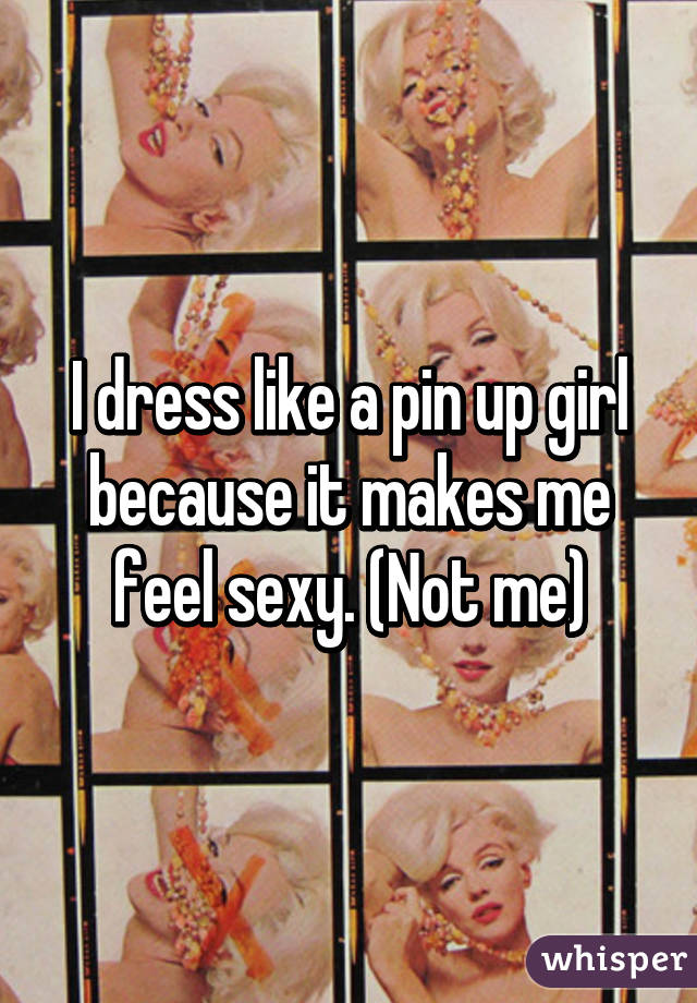 I dress like a pin up girl because it makes me feel sexy. (Not me)