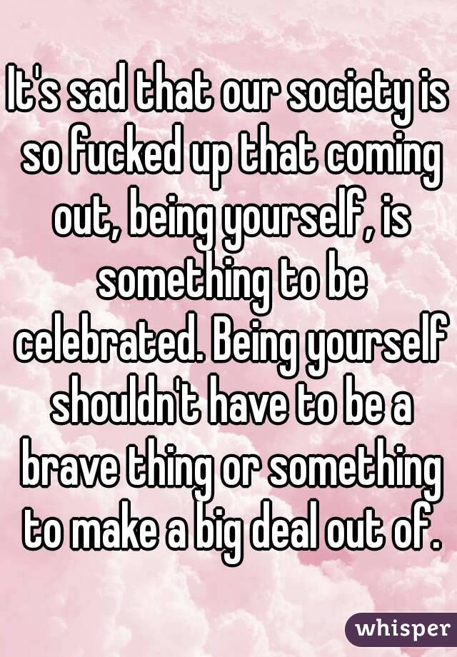 It's sad that our society is so fucked up that coming out, being yourself, is something to be celebrated. Being yourself shouldn't have to be a brave thing or something to make a big deal out of.