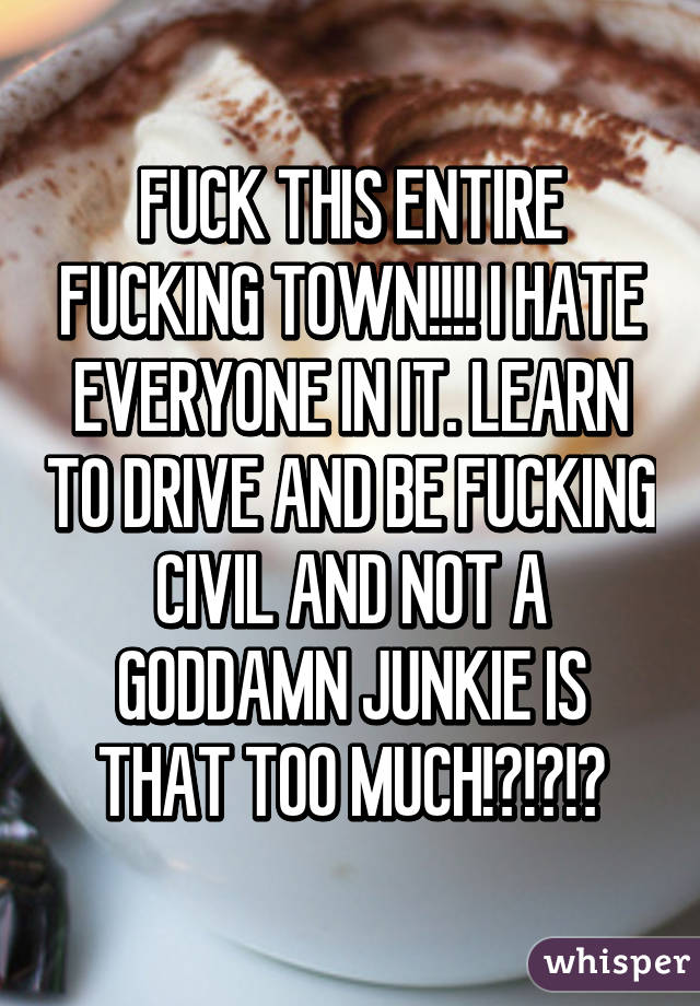 FUCK THIS ENTIRE FUCKING TOWN!!!! I HATE EVERYONE IN IT. LEARN TO DRIVE AND BE FUCKING CIVIL AND NOT A GODDAMN JUNKIE IS THAT TOO MUCH!?!?!?