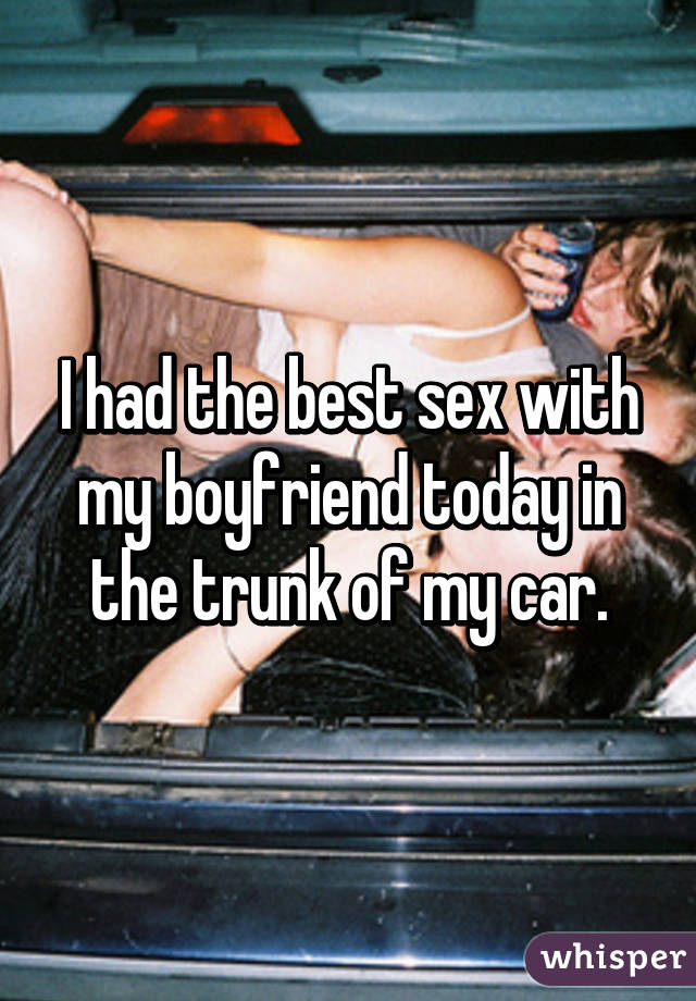 I had the best sex with my boyfriend today in the trunk of my car.