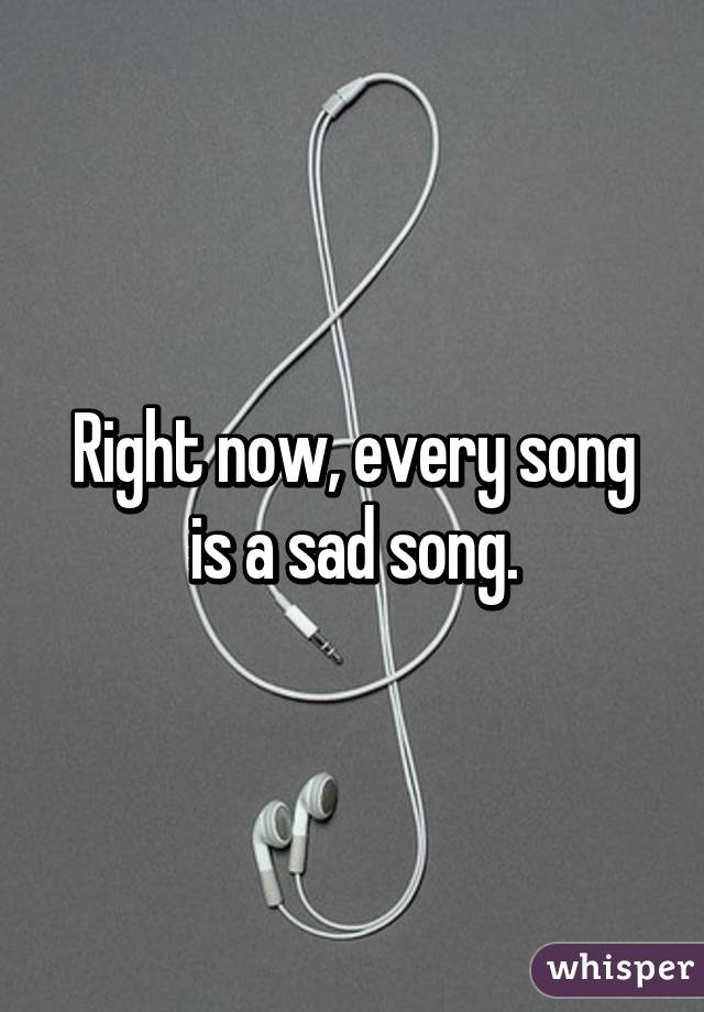 Right now, every song is a sad song.