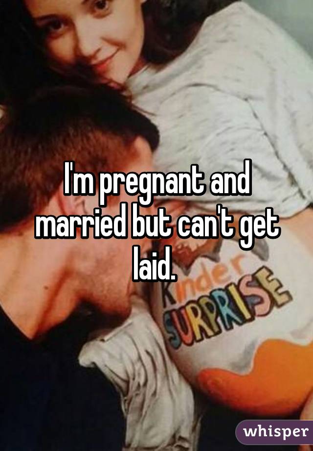 I'm pregnant and married but can't get laid. 