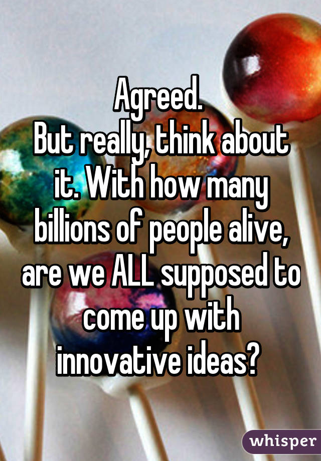 Agreed. 
But really, think about it. With how many billions of people alive, are we ALL supposed to come up with innovative ideas? 