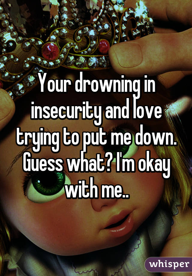 Your drowning in insecurity and love trying to put me down. Guess what? I'm okay with me..