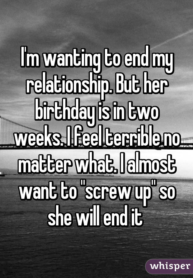 I'm wanting to end my relationship. But her birthday is in two weeks. I feel terrible no matter what. I almost want to "screw up" so she will end it 