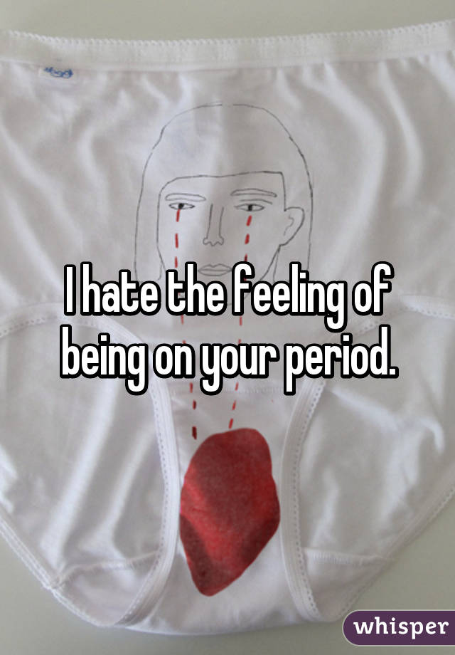 I hate the feeling of being on your period.