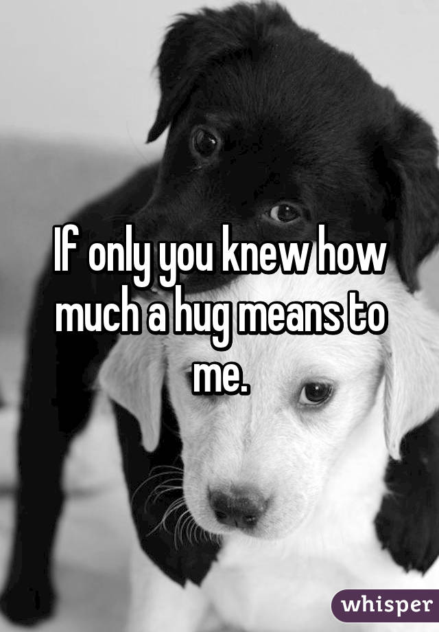 If only you knew how much a hug means to me.