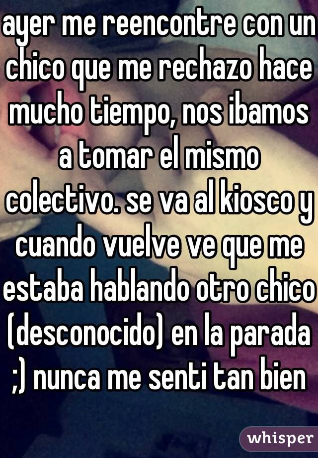 ayer me reencontre con un chico que me rechazo hace mucho tiempo, nos ibamos a tomar el mismo colectivo. se va al kiosco y cuando vuelve ve que me estaba hablando otro chico (desconocido) en la parada ;) nunca me senti tan bien