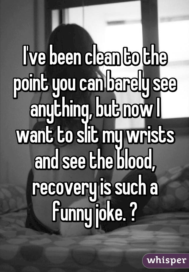 I've been clean to the point you can barely see anything, but now I want to slit my wrists and see the blood, recovery is such a funny joke. 😂