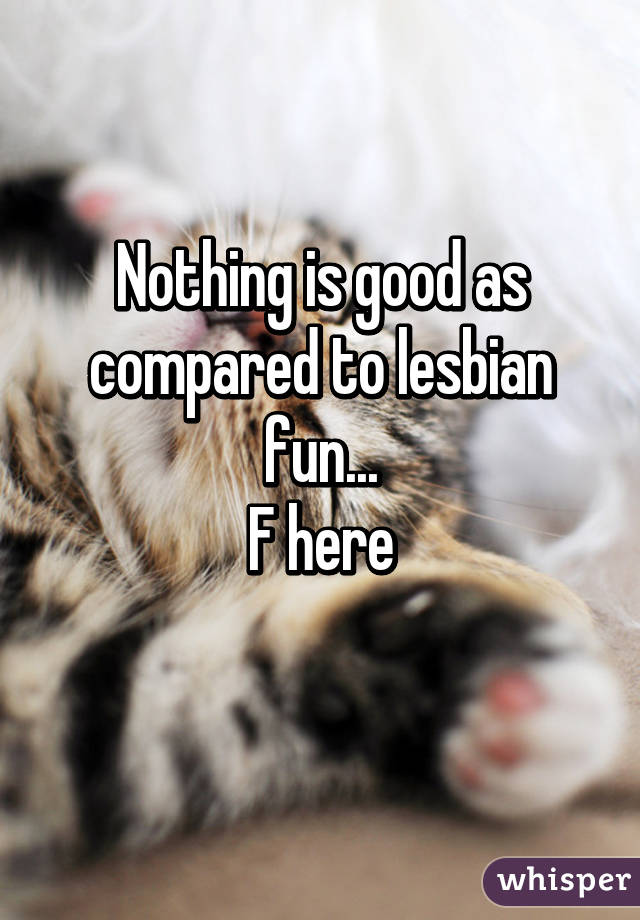 Nothing is good as compared to lesbian fun...
F here
