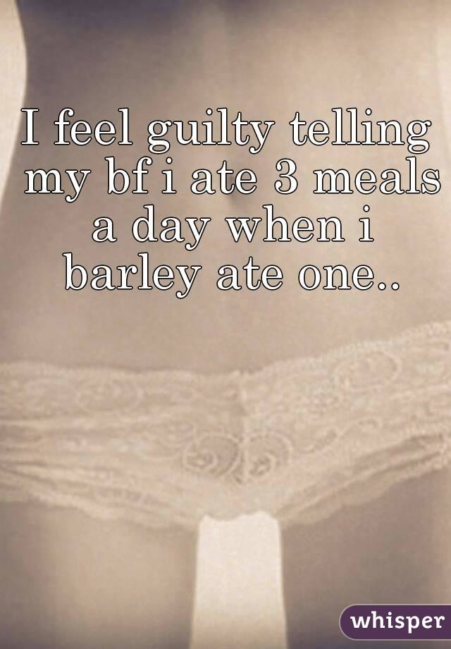 I feel guilty telling my bf i ate 3 meals a day when i barley ate one..