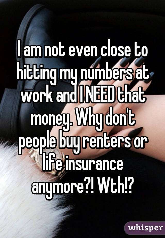 I am not even close to hitting my numbers at work and I NEED that money. Why don't people buy renters or life insurance anymore?! Wth!?