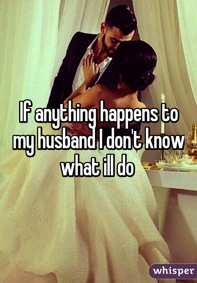 If anything happens to my husband I don't know what ill do 