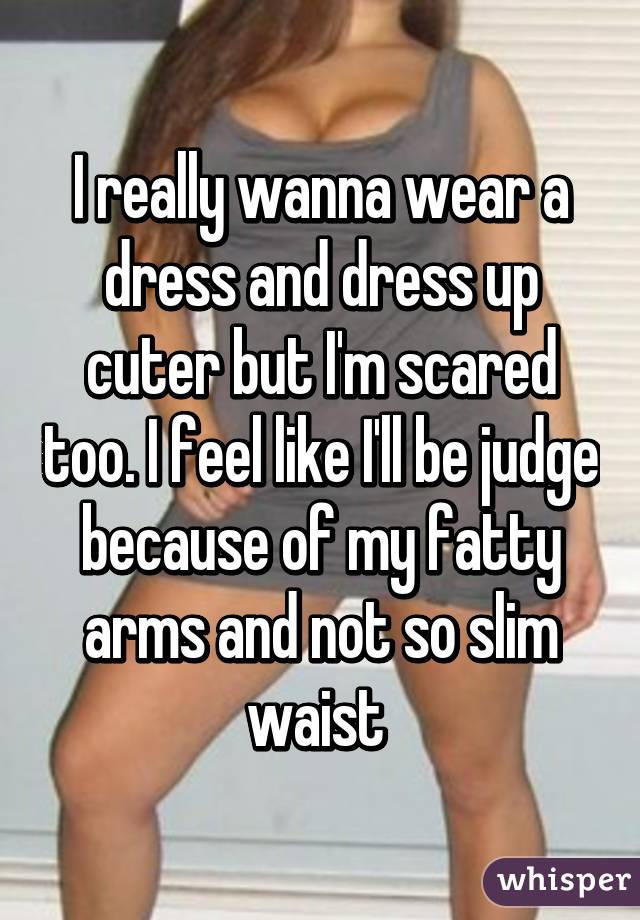 I really wanna wear a dress and dress up cuter but I'm scared too. I feel like I'll be judge because of my fatty arms and not so slim waist 
