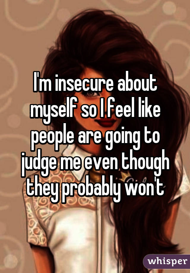 I'm insecure about myself so I feel like people are going to judge me even though they probably won't