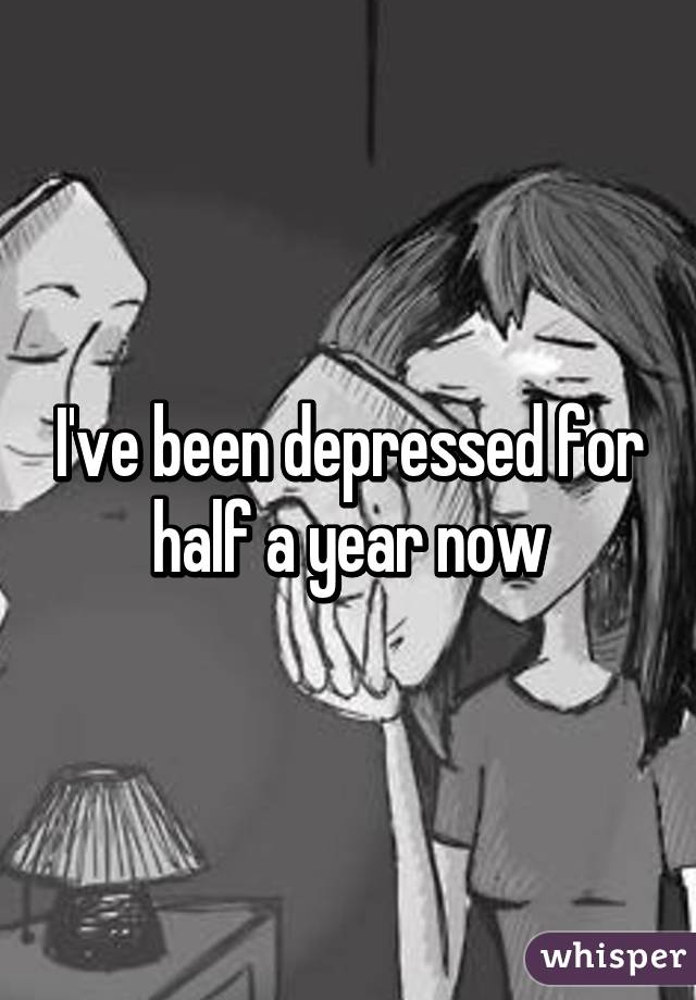 I've been depressed for half a year now