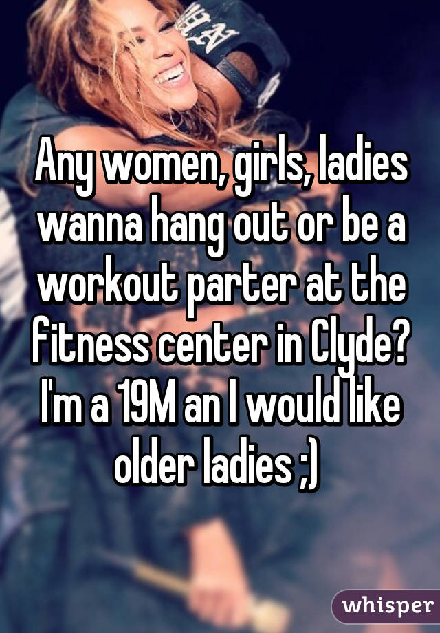 Any women, girls, ladies wanna hang out or be a workout parter at the fitness center in Clyde? I'm a 19M an I would like older ladies ;) 