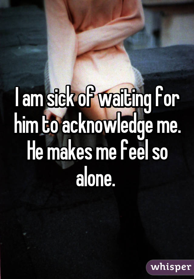 I am sick of waiting for him to acknowledge me. He makes me feel so alone. 