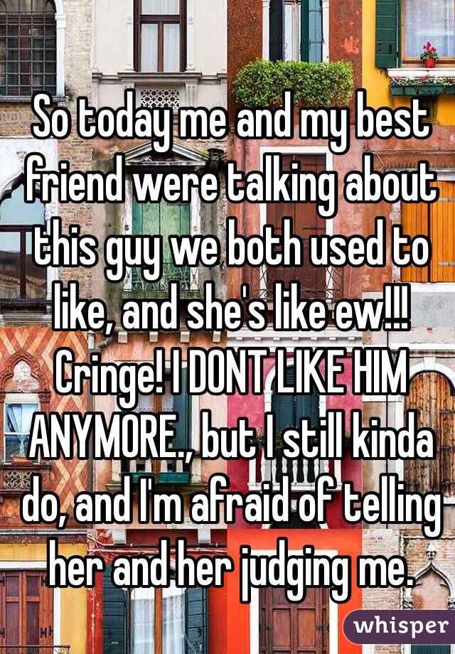 So today me and my best friend were talking about this guy we both used to like, and she's like ew!!! Cringe! I DONT LIKE HIM ANYMORE., but I still kinda do, and I'm afraid of telling her and her judging me. 