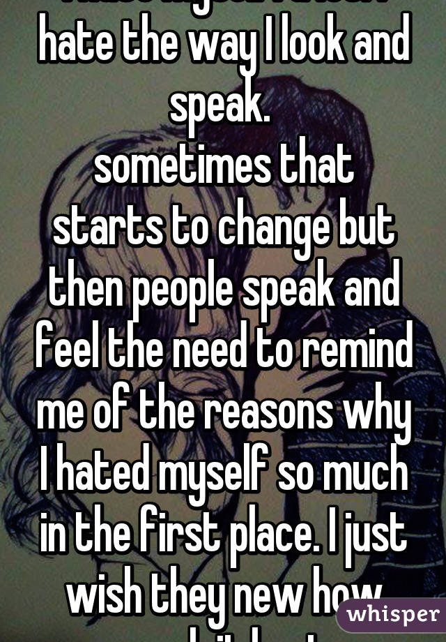 i hate myself. a lot. I hate the way I look and speak. 
sometimes that starts to change but then people speak and feel the need to remind me of the reasons why I hated myself so much in the first place. I just wish they new how much it hurt