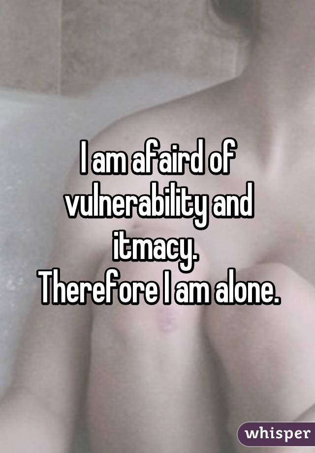 I am afaird of vulnerability and itmacy. 
Therefore I am alone.