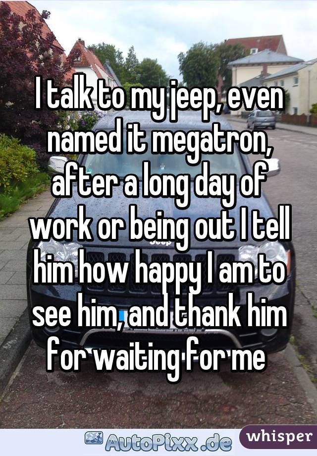 I talk to my jeep, even named it megatron, after a long day of work or being out I tell him how happy I am to see him, and thank him for waiting for me 