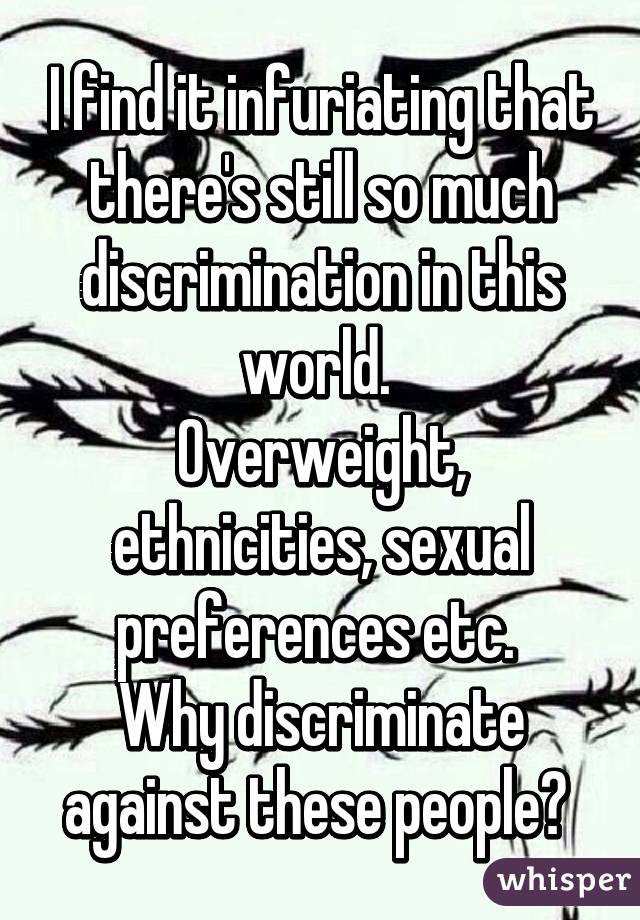 I find it infuriating that there's still so much discrimination in this world. 
Overweight, ethnicities, sexual preferences etc. 
Why discriminate against these people? 