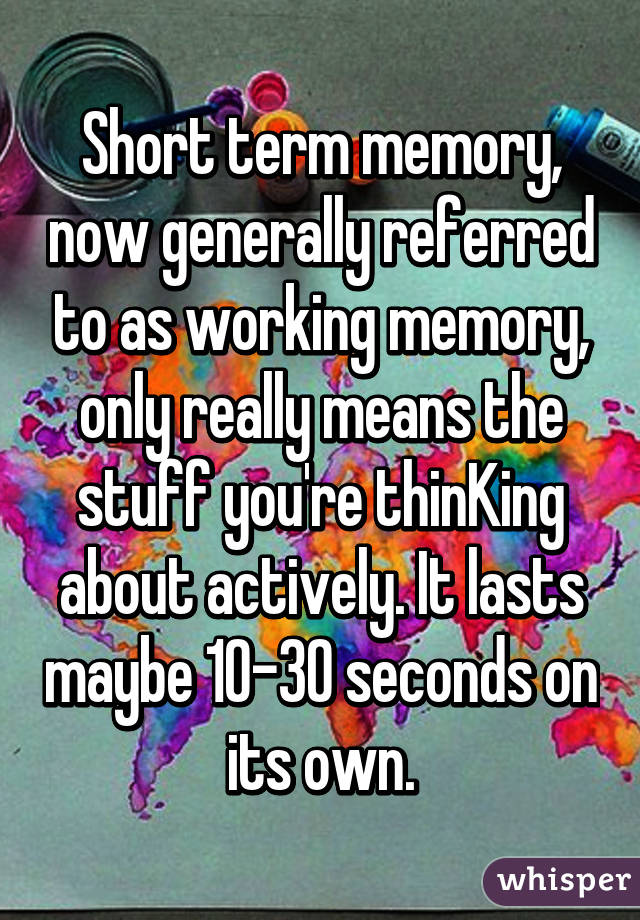 Short term memory, now generally referred to as working memory, only really means the stuff you're thinKing about actively. It lasts maybe 10-30 seconds on its own.