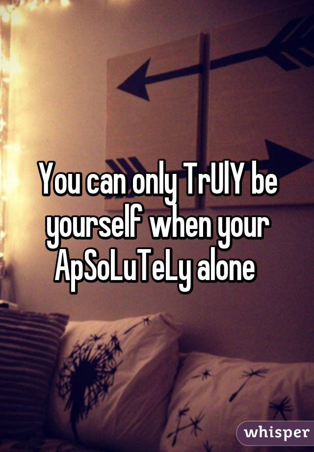 You can only TrUlY be yourself when your ApSoLuTeLy alone 