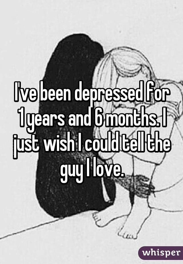 I've been depressed for 1 years and 6 months. I just wish I could tell the guy I love.