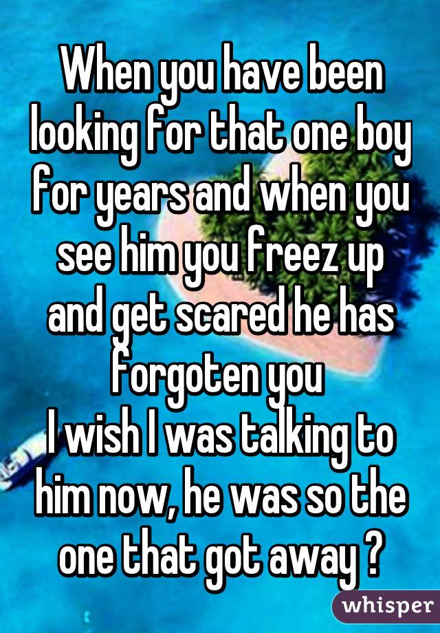 When you have been looking for that one boy for years and when you see him you freez up and get scared he has forgoten you 
I wish I was talking to him now, he was so the one that got away ♥