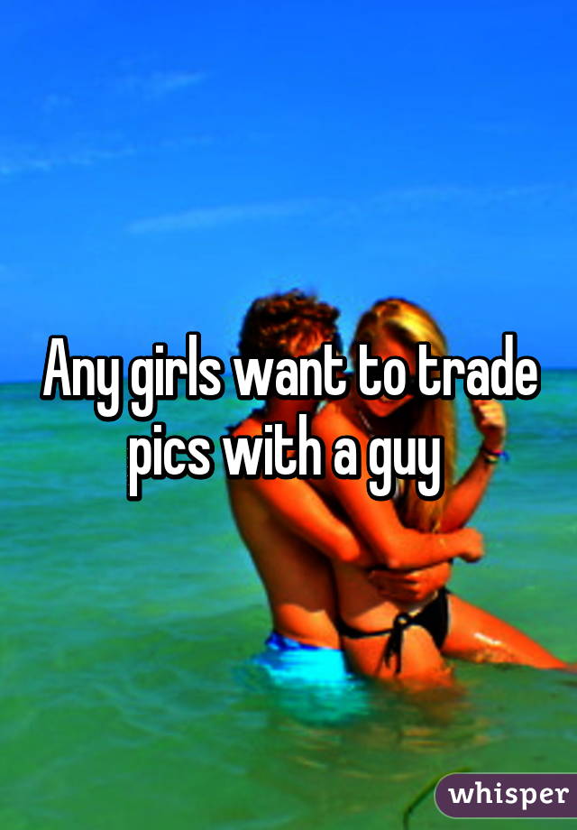 Any girls want to trade pics with a guy 